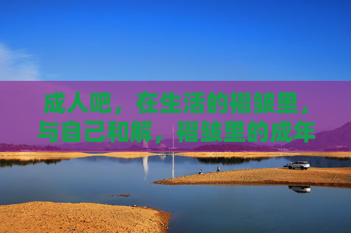 成人吧,在生活的褶皱里,与自己和解,褶皱里的成年和解 成人吧,在生活的褶皱里,与自己和解,褶皱里的成年和解