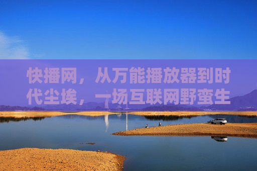 快播网,从万能播放器到时代尘埃,一场互联网野蛮生长的警示录 快播网,从万能播放器到时代尘埃,一场互联网野蛮生长的警示录