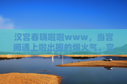汉宫春晓啦啦www，当宫阙遇上啦出圈的烟火气，宫阙遇上出圈的烟火气