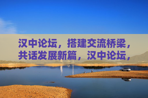 汉中论坛，搭建交流桥梁，共话发展新篇，汉中论坛，架交流桥梁 谱发展新篇