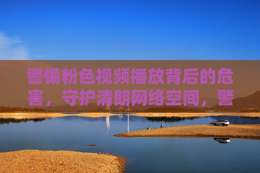 警惕粉色视频播放背后的危害，守护清朗网络空间，警惕粉色视频危害，守护清朗网络空间
