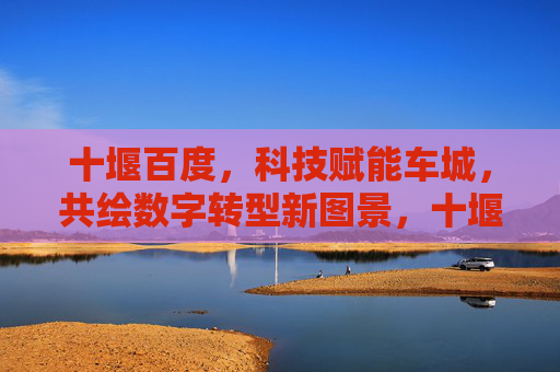 十堰百度,科技赋能车城,共绘数字转型新图景,十堰百度,科技赋能车城,共绘数字转型新图景 十堰百度,科技赋能车城,共绘数字转型新图景,十堰百度,科技赋能车城,共绘数字转型新图景