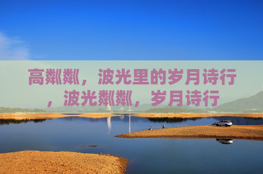 高粼粼,波光里的岁月诗行,波光粼粼,岁月诗行 高粼粼,波光里的岁月诗行,波光粼粼,岁月诗行