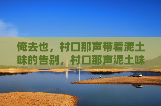 俺去也,村口那声带着泥土味的告别,村口那声泥土味的告别 俺去也,村口那声带着泥土味的告别,村口那声泥土味的告别