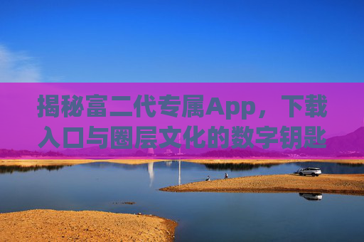 揭秘富二代专属App,下载入口与圈层文化的数字钥匙,富二代专属App,圈层文化的数字钥匙与下载入口 揭秘富二代专属App,下载入口与圈层文化的数字钥匙,富二代专属App,圈层文化的数字钥匙与下载入口