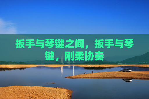 扳手与琴键之间,扳手与琴键,刚柔协奏 扳手与琴键之间,扳手与琴键,刚柔协奏