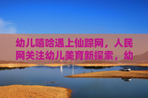 幼儿嘻哈遇上仙踪网,人民网关注幼儿美育新探索,幼儿嘻哈邂逅仙踪网 人民网关注幼儿美育新探索 幼儿嘻哈遇上仙踪网,人民网关注幼儿美育新探索,幼儿嘻哈邂逅仙踪网 人民网关注幼儿美育新探索