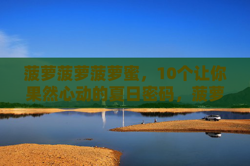菠萝菠萝菠萝蜜,10个让你果然心动的夏日密码,菠萝菠萝菠萝蜜,10个心动夏日密码 菠萝菠萝菠萝蜜,10个让你果然心动的夏日密码,菠萝菠萝菠萝蜜,10个心动夏日密码