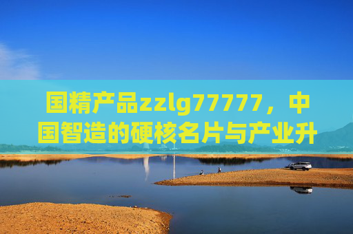 国精产品zzlg77777，中国智造的硬核名片与产业升级新引擎，国精产品zzlg77777，中国智造硬核名片与产业升级新引擎