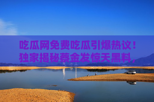 吃瓜网免费吃瓜引爆热议!独家揭秘蔡金发惊天黑料,爆料曝光内幕全扒光 吃瓜网免费吃瓜引爆热议!独家揭秘蔡金发惊天黑料,爆料曝光内幕全扒光