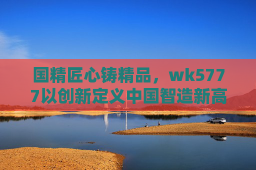 国精匠心铸精品，wk5777以创新定义中国智造新高度，匠心创新铸就中国智造新高度