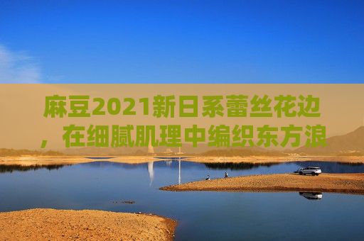 麻豆2021新日系蕾丝花边,在细腻肌理中编织东方浪漫与都市日常,麻豆2021日系蕾丝花边,细腻肌理编织东方浪漫与都市日常 麻豆2021新日系蕾丝花边,在细腻肌理中编织东方浪漫与都市日常,麻豆2021日系蕾丝花边,细腻肌理编织东方浪漫与都市日常