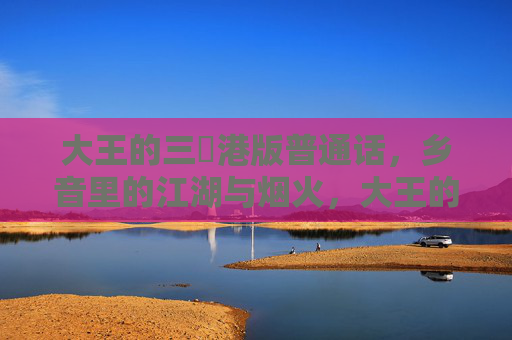 大王的三㚫港版普通话,乡音里的江湖与烟火,大王的三㚫港版,乡音里的江湖与烟火 大王的三㚫港版普通话,乡音里的江湖与烟火,大王的三㚫港版,乡音里的江湖与烟火