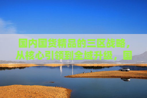 国内国货精品的三区战略,从核心引领到全域升级,国货精品三区战略,从核心引领到全域升级 国内国货精品的三区战略,从核心引领到全域升级,国货精品三区战略,从核心引领到全域升级