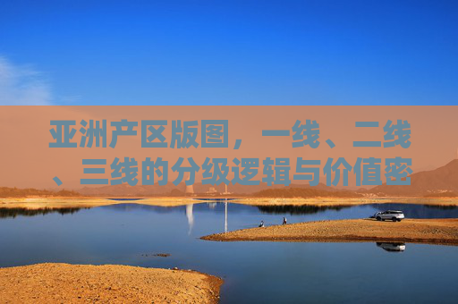亚洲产区版图,一线、二线、三线的分级逻辑与价值密码,亚洲产区版图,分级逻辑与价值密码 亚洲产区版图,一线、二线、三线的分级逻辑与价值密码,亚洲产区版图,分级逻辑与价值密码