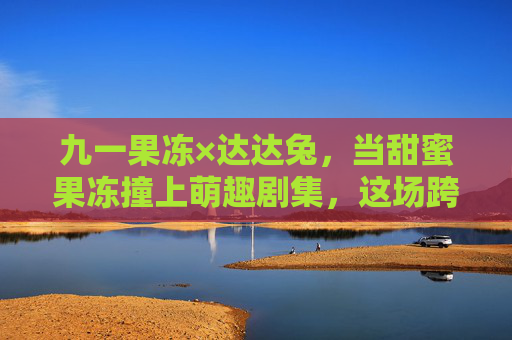 九一果冻×达达兔,当甜蜜果冻撞上萌趣剧集,这场跨界联动有点甜!九一果冻×达达兔,甜蜜果冻撞上萌趣剧集,跨界联动有点甜 九一果冻×达达兔,当甜蜜果冻撞上萌趣剧集,这场跨界联动有点甜!九一果冻×达达兔,甜蜜果冻撞上萌趣剧集,跨界联动有点甜