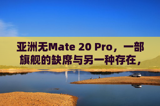 亚洲无Mate 20 Pro,一部旗舰的缺席与另一种存在,亚洲旗舰缺席,Mate 20 Pro的另一种存在 亚洲无Mate 20 Pro,一部旗舰的缺席与另一种存在,亚洲旗舰缺席,Mate 20 Pro的另一种存在