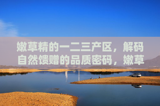 嫩草精的一二三产区,解码自然馈赠的品质密码,嫩草精三大产区解码自然馈赠品质密码 嫩草精的一二三产区,解码自然馈赠的品质密码,嫩草精三大产区解码自然馈赠品质密码