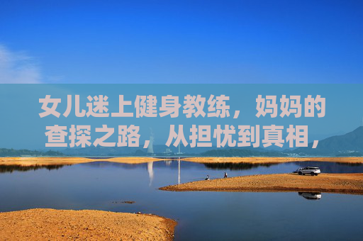 女儿迷上健身教练,妈妈的查探之路,从担忧到真相,妈妈查探女儿与健身教练,从担忧到真相 女儿迷上健身教练,妈妈的查探之路,从担忧到真相,妈妈查探女儿与健身教练,从担忧到真相