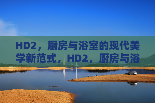 HD2,厨房与浴室的现代美学新范式,HD2,厨房与浴室的现代美学新范式 HD2,厨房与浴室的现代美学新范式,HD2,厨房与浴室的现代美学新范式