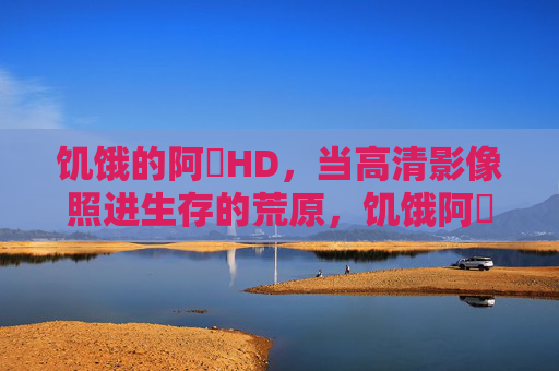 饥饿的阿䧅HD,当高清影像照进生存的荒原,饥饿阿䧅HD,高清影像照进生存荒原 饥饿的阿䧅HD,当高清影像照进生存的荒原,饥饿阿䧅HD,高清影像照进生存荒原