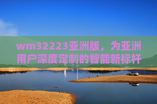 wm32223亚洲版,为亚洲用户深度定制的智能新标杆,wm32223亚洲版,亚洲用户深度定制的智能新标杆 wm32223亚洲版,为亚洲用户深度定制的智能新标杆,wm32223亚洲版,亚洲用户深度定制的智能新标杆