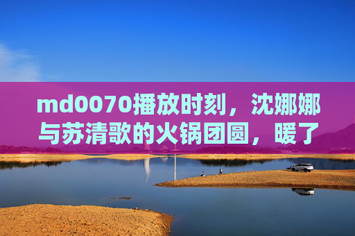 md0070播放时刻,沈娜娜与苏清歌的火锅团圆,暖了冬夜也暖了时光,沈娜娜苏清歌火锅团圆,暖冬夜暖时光 md0070播放时刻,沈娜娜与苏清歌的火锅团圆,暖了冬夜也暖了时光,沈娜娜苏清歌火锅团圆,暖冬夜暖时光