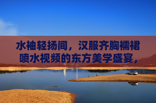 水袖轻扬间，汉服齐胸襦裙喷水视频的东方美学盛宴，汉服齐胸襦裙喷水，水袖轻扬的东方美学盛宴