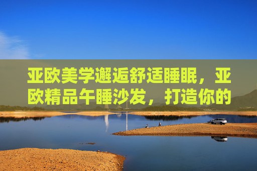 亚欧美学邂逅舒适睡眠,亚欧精品午睡沙发,打造你的午间静谧港湾,亚欧美学午睡沙发,打造你的午间静谧舒适港湾 亚欧美学邂逅舒适睡眠,亚欧精品午睡沙发,打造你的午间静谧港湾,亚欧美学午睡沙发,打造你的午间静谧舒适港湾