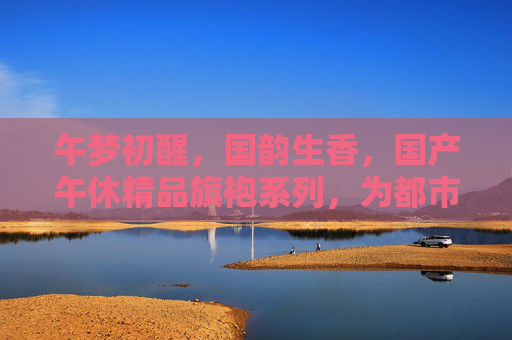 午梦初醒,国韵生香,国产午休精品旗袍系列,为都市女性编织舒适与雅致,午梦初醒 国韵生香 国产午休旗袍织就都市女性雅致休憩 午梦初醒,国韵生香,国产午休精品旗袍系列,为都市女性编织舒适与雅致,午梦初醒 国韵生香 国产午休旗袍织就都市女性雅致休憩