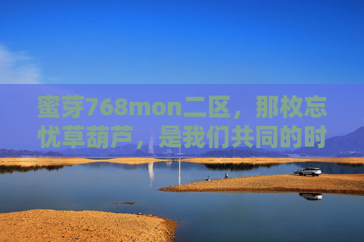 蜜芽768mon二区,那枚忘忧草葫芦,是我们共同的时光胶囊,忘忧草葫芦,我们的共同时光胶囊 蜜芽768mon二区,那枚忘忧草葫芦,是我们共同的时光胶囊,忘忧草葫芦,我们的共同时光胶囊