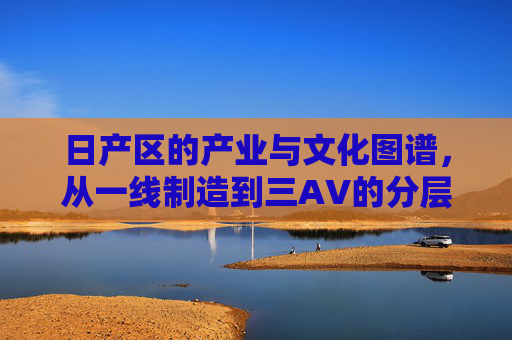 日产区的产业与文化图谱,从一线制造到三AV的分层逻辑 日产区的产业与文化图谱,从一线制造到三AV的分层逻辑