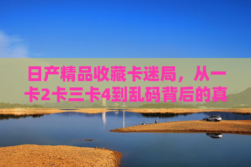 日产精品收藏卡迷局,从一卡2卡三卡4到乱码背后的真相,日产精品收藏卡迷局,从一卡到乱码的真相 日产精品收藏卡迷局,从一卡2卡三卡4到乱码背后的真相,日产精品收藏卡迷局,从一卡到乱码的真相