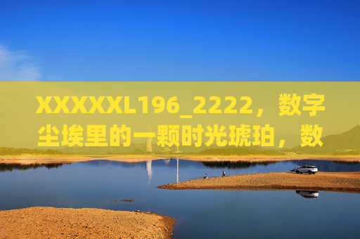 XXXXXL196_2222,数字尘埃里的一颗时光琥珀,数字尘埃里的时光琥珀 XXXXXL196_2222,数字尘埃里的一颗时光琥珀,数字尘埃里的时光琥珀