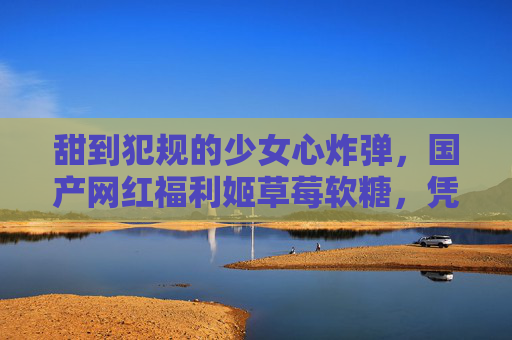甜到犯规的少女心炸弹,国产网红福利姬草莓软糖,凭什么全网疯抢?甜到犯规!国产网红草莓软糖成少女心炸弹,凭什么全网疯抢? 甜到犯规的少女心炸弹,国产网红福利姬草莓软糖,凭什么全网疯抢?甜到犯规!国产网红草莓软糖成少女心炸弹,凭什么全网疯抢?
