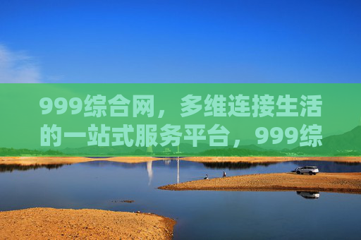 999综合网，多维连接生活的一站式服务平台，999综合网，多维连接生活的一站式服务平台