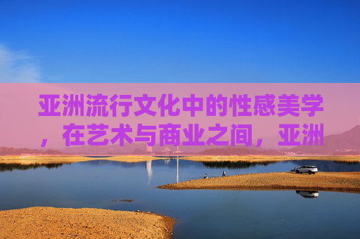 亚洲流行文化中的性感美学，在艺术与商业之间，亚洲流行文化性感美学的艺术与商业张力