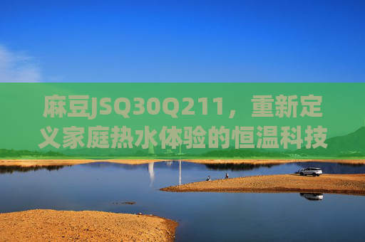 麻豆JSQ30Q211,重新定义家庭热水体验的恒温科技新标杆,麻豆JSQ30Q211,家庭热水恒温科技新标杆 麻豆JSQ30Q211,重新定义家庭热水体验的恒温科技新标杆,麻豆JSQ30Q211,家庭热水恒温科技新标杆