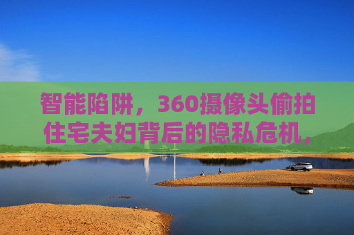 智能陷阱,360摄像头偷拍住宅夫妇背后的隐私危机,智能陷阱,360摄像头偷拍住宅夫妇的隐私危机 智能陷阱,360摄像头偷拍住宅夫妇背后的隐私危机,智能陷阱,360摄像头偷拍住宅夫妇的隐私危机