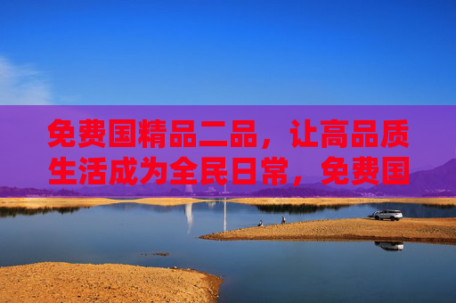 免费国精品二品,让高品质生活成为全民日常,免费国精品,全民高品质生活日常 免费国精品二品,让高品质生活成为全民日常,免费国精品,全民高品质生活日常
