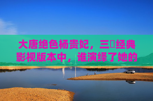 大唐绝色杨贵妃,三㚫经典影视版本中,谁演绎了她的倾世传奇? 大唐绝色杨贵妃,三㚫经典影视版本中,谁演绎了她的倾世传奇?