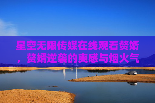 星空无限传媒在线观看赘婿,赘婿逆袭的爽感与烟火气,一键解锁古代商战传奇,赘婿逆袭,古代商战传奇的爽感烟火气 星空无限传媒在线观看赘婿,赘婿逆袭的爽感与烟火气,一键解锁古代商战传奇,赘婿逆袭,古代商战传奇的爽感烟火气