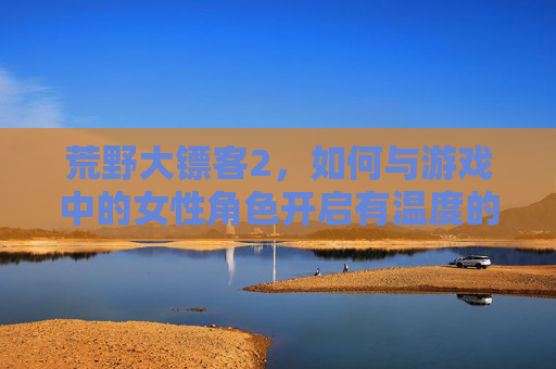 荒野大镖客2,如何与游戏中的女性角色开启有温度的互动?从小姐姐到剧情共情的探索,荒野大镖客2,与女性角色的温度互动,从小姐姐到剧情共情的探索 荒野大镖客2,如何与游戏中的女性角色开启有温度的互动?从小姐姐到剧情共情的探索,荒野大镖客2,与女性角色的温度互动,从小姐姐到剧情共情的探索