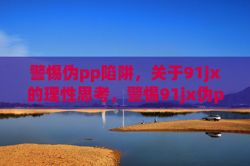 警惕伪pp陷阱,关于91jx的理性思考,警惕91jx伪pp陷阱,理性思考 警惕伪pp陷阱,关于91jx的理性思考,警惕91jx伪pp陷阱,理性思考