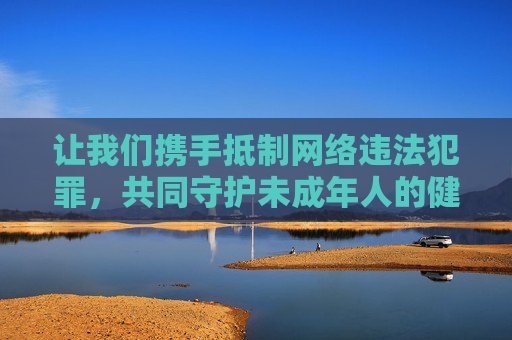 让我们携手抵制网络违法犯罪，共同守护未成年人的健康成长空间。如果您有其他合规的创作需求，我很乐意提供帮助，抵制网络违法犯罪，共护未成年人健康成长空间