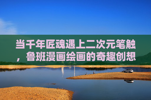 当千年匠魂遇上二次元笔触,鲁班漫画绘画的奇趣创想,千年匠魂×二次元笔触,鲁班漫画的奇趣创想 当千年匠魂遇上二次元笔触,鲁班漫画绘画的奇趣创想,千年匠魂×二次元笔触,鲁班漫画的奇趣创想