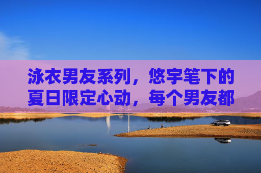 泳衣男友系列，悠宇笔下的夏日限定心动，每个男友都让人沦陷！夏日限定心动！泳衣男友系列，每个都让人沦陷