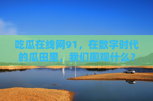 吃瓜在线网91,在数字时代的瓜田里,我们围观什么?数字时代的瓜田,我们围观什么? 吃瓜在线网91,在数字时代的瓜田里,我们围观什么?数字时代的瓜田,我们围观什么?
