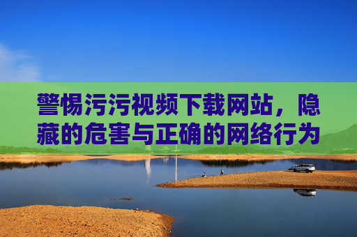 警惕污污视频下载网站,隐藏的危害与正确的网络行为 警惕污污视频下载网站,隐藏的危害与正确的网络行为