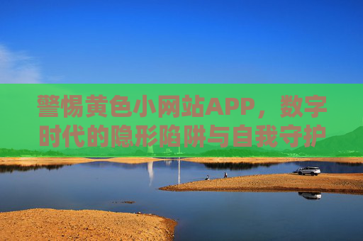 警惕黄色小网站APP,数字时代的隐形陷阱与自我守护,警惕黄色小网站APP,数字时代的隐形陷阱与自我守护 警惕黄色小网站APP,数字时代的隐形陷阱与自我守护,警惕黄色小网站APP,数字时代的隐形陷阱与自我守护